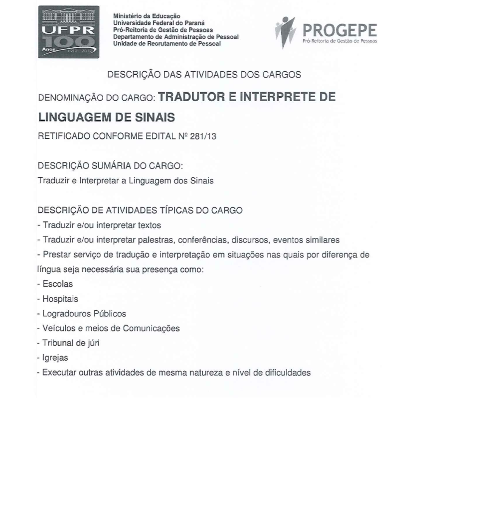 DESCRIÇÃO DAS ATIVIDADES DOS CARGOS DENOMINAÇÃO DO CARGO: TRADUTOR E INTERPRETE DE LINGUAGEM DE SINAIS DESCRIÇÃO SUMÁRIA DO CARGO:  Traduzir e Interpretar a Linguagem dos Sinais DESCRIÇÃO DE ATIVIDADES TÍPICAS DO CARGO  - Traduzir e/ou interpretar textos - Traduzir e/ou interpretar palestras, conferências, discursos, eventos similares - Prestar serviço de tradução e interpretação em situações nas quais por diferença de língua seja necessária sua presença como: - Escolas - Hospitais - Logradouros Públicos - Veículos e meios de Comunicações - Tribunal de júri - Igrejas - Executar outras atividades de mesma natureza e nível de dificuldades.