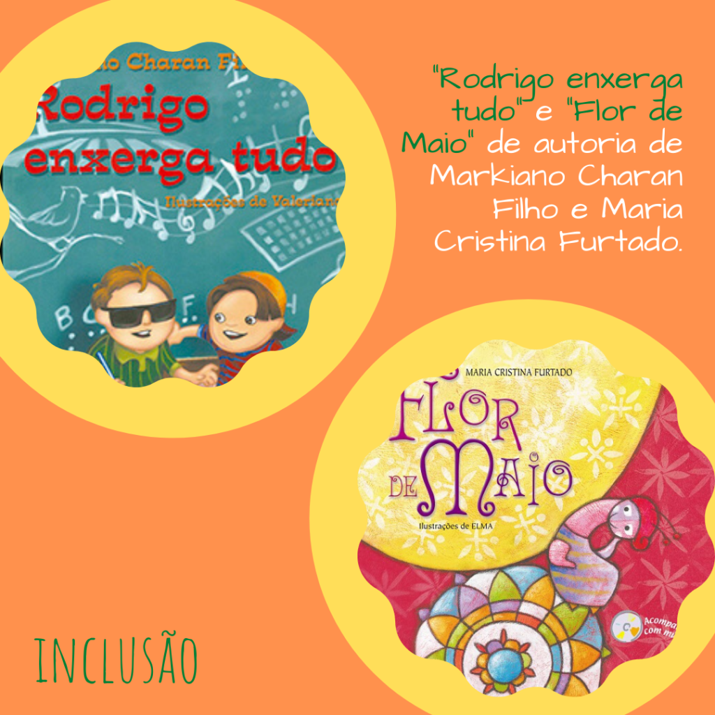 Em fundo laranja há duas capas de livros infantis de literatura voltada para a inclusão de pessoas com deficiência com bordas redondas e onduladas e um fundo amarelo. Na primeira capa "Rodrigo enxerga tudo", há um fundo cor de lousa com alguns símbolos e desenhos, notas musicais, passarinhos, etc. Na frente duas crianças, um menino cego com óculos de sol e camisa verde listrada e o seu amigo de boné laranja e camisa listrada de vermelho e azul, na outra capa há uma lagarta em cima de uma flor em forma de mandala, num fundo rosa escuro com estampa de flores e um círculo amarelo em cima com o título "Flor de Maio". No canto superior direito há os títulos já mencionados escritos em verde escuro seguidos dos nomes dos autores, Markiano Charan Filho e Maria Cristina Furtado. No canto inferior esquerdo está escrito a temática dos livros, Inclusão.