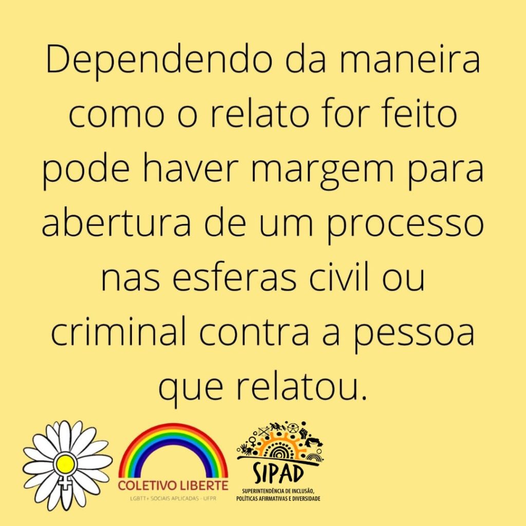 Imagem gráfica fundo amarelo. Em letras pretas, centralizado: Dependendo de como o relato for feito pode haver margem para abertura de um processo nas esferas civil ou criminal contra a pessoa que relatou. Na base da imagem, partindo do canto esquerdo, as logos do do Coletivo Daisy, do Coletivo Liberte (LGBTT+ Sociais Aplicadas - UFPR) e da SIPAD.