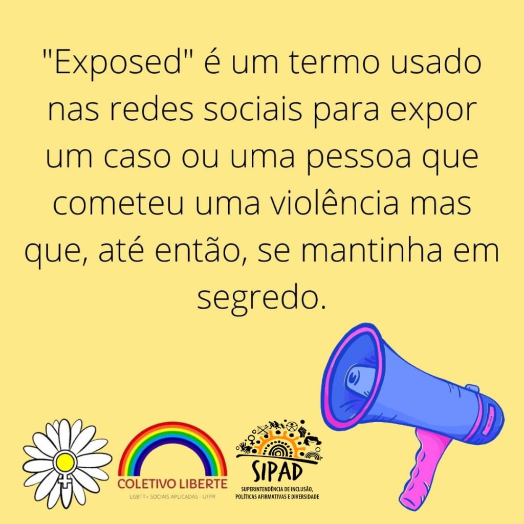 Imagem gráfica fundo amarelo. Em letras pretas, centralizado: “Exposed” é um termo usado nas redes sociais para expor um caso ou uma pessoa que cometeu uma violência mas que, até então, se mantinha em segredo. Na base da imagem, partindo do canto esquerdo, as logos do do Coletivo Daisy, do Coletivo Liberte (LGBTT+ Sociais Aplicadas - UFPR) e da SIPAD. Ao lado dessas logos, em destaque, a ilustração de um megafone azul com detalhes rosas.