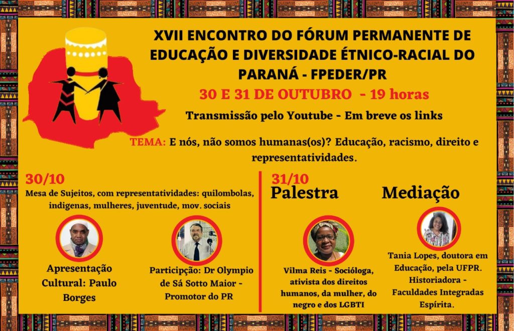Cartaz com fundo amarelo e borda com pinturas africanas. No canto superior esquerdo, há a ilustração de um mapa vermelho e sobre ele, há a representação de um atabaque e de duas pessoas, ilustradas em preto. Ao lado, centralizado, escrito em preto e em negrito: XVII Encontro do Fórum Permanente de Educação e Diversidade Étnico-racial do Paraná - FPEDER/PR. Embaixo, em vermelho: 30 e 31 de outubro - 19 horas. Em preto: transmissão pelo Youtube - Em breve os links. Tema (em vermelho): E nós, não somos humanos(os)? Educação, racismo, direito e representatividades. Abaixo, em vermelho: 30/10 e em preto o título: Mesa de Sujeitos, com representatividades: quilombolas, indígenas, mulheres, juventude, mov. sociais. Embaixo deste título, estão as fotos de busto, em um contorno de círculo vermelho, do responsável pela apresentação cultural: Paulo Borges e do participante: Dr. Olympio de Sá Sotto Maior - Promotor do PR. Ao lado, separado por uma linha vertical vermelha, está escrito em vermelho a data: 31/10. Embaixo, está escrito, em negrito, a palavra palestra e está a foto de busto de Wilma Reis - Socióloga, ativista dos direitos humanos, da mulher, do negro e dos LGBTI. Ao lado direito, está escrito, em preto e negrito, mediação. Embaixo, está a foto de busto de Tania Lopes - Doutora em Educação, pela UFPR. Historiadora - Faculdades Integradas Espírita.
