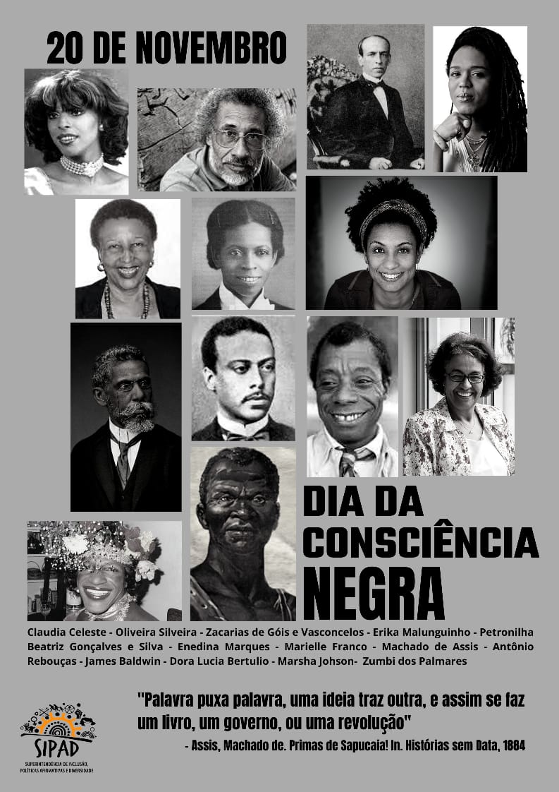 Imagem gráfica com fundo cinza. Na parte superior esquerda, em letras grandes, está escrito em preto: 20 de novembro. Abaixo, ocupando quase toda a imagem, estão fotos diversas fotos, em preto e branco, de diversas personalidades. As fotos estão na seguinte sequência: Claudia Celeste, Oliveira Silveira, Zacarias de Góis e Vasconcelos, Erika Malunguinho, Petronilha Beatriz Gonçalves e Silva, Enedina Marques, Marielle Franco, Machado de Assis, Antônio Rebouças, James Baldwin, Dora Lucia Bertulio, Marsha Johson e Zumbi dos Palmares. Ao lado direito das fotos, em letras grandes, está escrito em preto: Dia da Consciência Negra. Embaixo, estão listados os nomes das pessoas citadas. Abaixo, em preto está escrito: “Palavra puxa palavra, uma ideia traz outra, e assim se faz um livro, um governo, ou uma revolução”. - Assis, Machado de. Primas de Sapucaia! In. Histórias sem Data, 1884. No canto inferior direito, está a logo da SIPAD.
