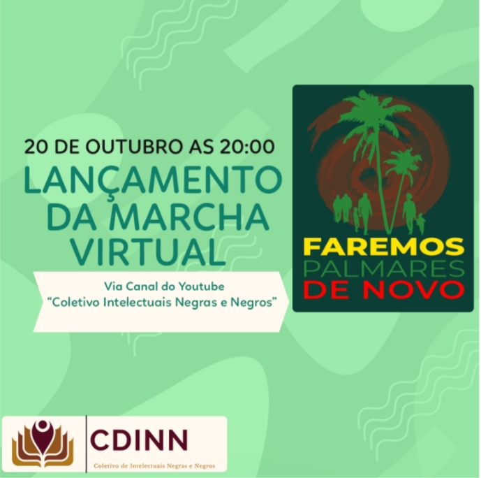 Cartaz com fundo verde claro com algumas formas, em verde bem claro, sobre ele. Ao lado esquerdo, em preto está escrito: 20 de outubro às 20:00. Embaixo, em letras grandes, está escrito em verde: Lançamento da Marcha Virtual. Abaixo, em uma caixa de texto branca, em verde: Via Canal do Youtube - “Coletivo Intelectuais Negras e Negros”. Ao lado esquerdo, sobre um fundo verde escuro, está a logo do evento, que é a ilustração de um espiral marrom, a frente dele, ao centro, há palmeiras verde claras e pessoas, também representadas em verde, que vão em direção a ele, partindo da esquerda e da direita. Embaixo da ilustração, ainda na logo, está escrito em amarelo: Faremos, em verde: Palmares e em vermelho: de novo. No canto inferior esquerdo do cartaz, está a logo do CDINN - Coletivo de Intelectuais Negras e Negros.
