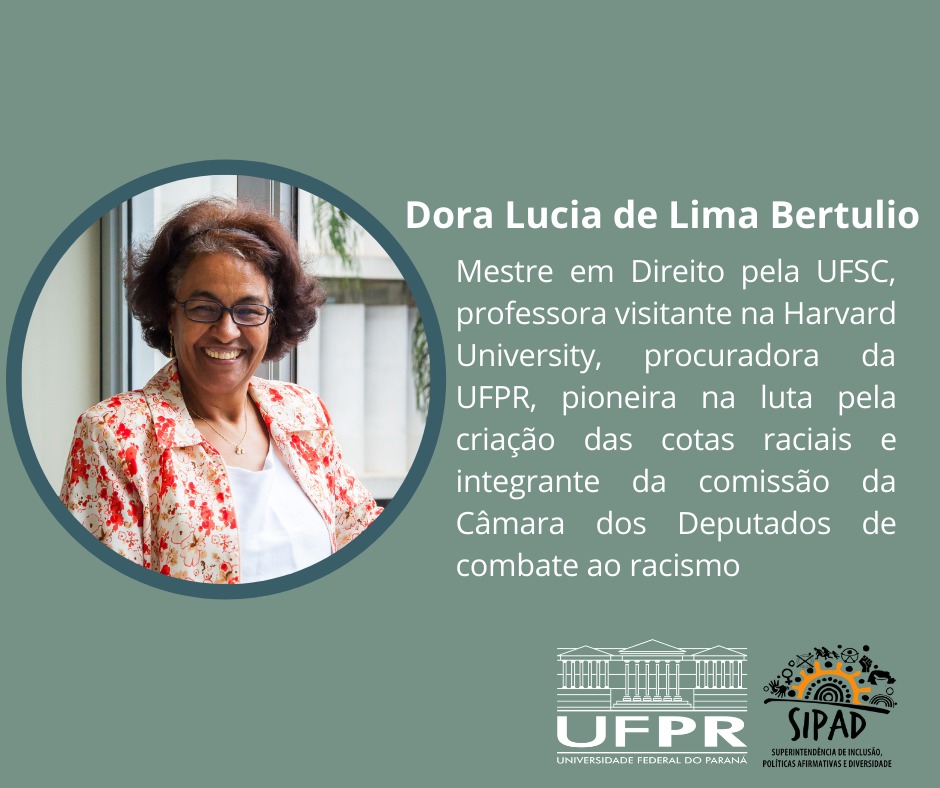Imagem gráfica com fundo verde musgo claro. À esquerda, em uma moldura verde escura em formato de círculo, está a foto da Dora Lucia de Lima Bertulio. Ela é negra; tem os cabelos curtos e castanhos com alguns fios grisalhos; usa óculos preto, um colar, uma blusinha branca e um casaco com estampas florais na cor laranja. À direita, justificado, está escrito em letras brancas: Dora Lucia de Lima Bertulio - Mestre em direito da UFSC, professora visitante na Harvard University, procuradora da UFPR, pioneira na luta pela criação das cotas raciais e integrante da comissão da Câmara dos Deputados de combate ao racismo. No canto inferior direito, da esquerda para a direita, estão as logos da UFPR e da SIPAD.
