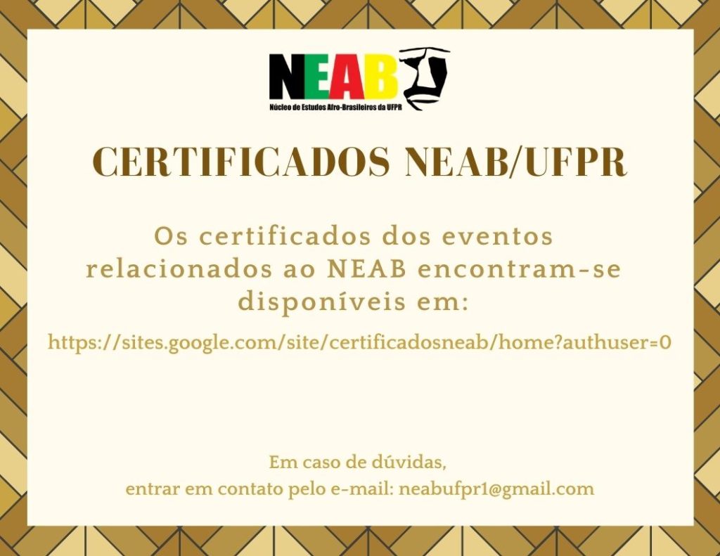 Imagem gráfica com fundo branco adornado por uma borda afro em tons de amarelo e marrom. Na parte superior da imagem, centralizada, está a logo do NEAB. Abaixo, em letras grandes, está escrito em marrom: Certificados NEAB/UFPR. Embaixo, em amarelo: os certificados dos eventos relacionados ao NEAB encontram-se disponíveis em: https://sites.google.com/site/certificadosneab/home?authuser=0 e na parte inferior da  imagem, está escrito: em caso de dúvidas entrar em contato pelo e-mail: neabufpr1@gmail.com .
