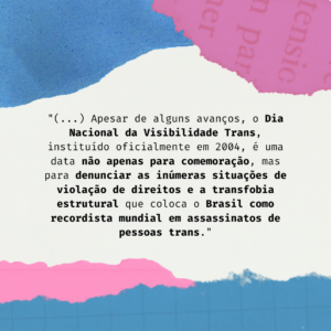 Imagem gráfica com fundo branco. Na parte superior esquerda, há um recorte irregular azul e ao lado direito, em rosa sobreposto por algumas letras. Ao centro, centralizado, em letras pretas, está escrito: “ (...) Apesar de alguns avanços, o Dia Nacional da Visibilidade Trans, instituído oficialmente em 2004, é uma data não apenas para comemoração, mas para denunciar as inúmeras situações de violação de direitos e a transfobia estrutural que coloca o Brasil como recordista mundial em assassinatos de pessoas trans.” A base da imagem é coberta por um recorte irregular azul, que é sobreposto, ao lado esquerdo, por um recorte irregular rosa.
