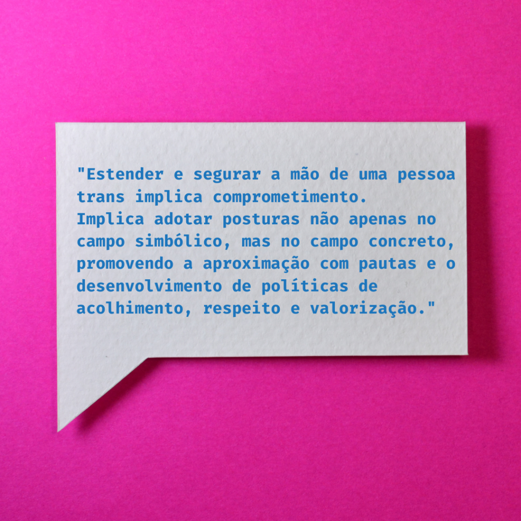 Imagem gráfica com fundo pink. Ao centro, há uma grande balão retangular cinza e dentro dele, está escrito em azul: “Entender e segurar a mão de uma pessoa trans implica comprometimento. Implica adotar posturas não apenas no campo simbólico, mas no campo concreto, promovendo a aproximação com pautas e o desenvolvimento de políticas de acolhimento, respeito e valorização.”