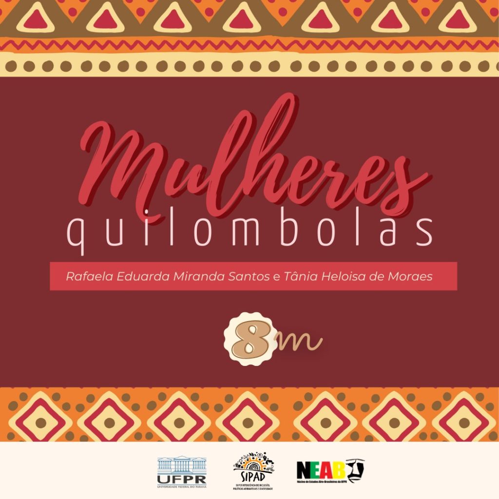 Imagem gráfica com fundo marrom-avermelhado, com as bordas superior e inferior com figuras geométricas em cores amarela, marrom, vermelha e bege. O título está centralizado, escrito nas cores vermelha e branca: Mulheres quilombolas. Logo abaixo, em uma caixa na cor vermelha e em letras brancas o nome das autoras: Rafaela Miranda Santos e Tânia Heloisa de Moraes.  Abaixo da borda inferior, centralizadas, estão os logos da UFPR, SIPAD e NEAB. 