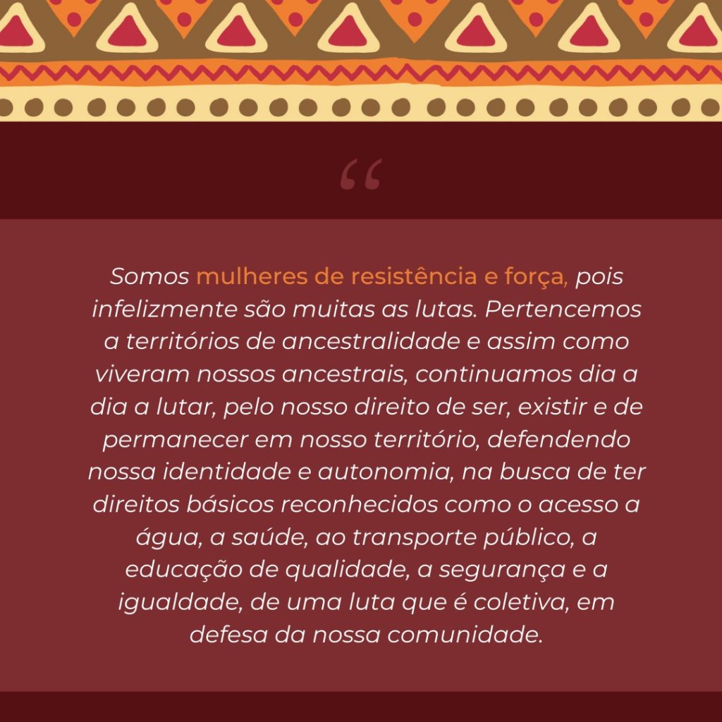 Imagem gráfica com fundo marrom-avermelhado, com a borda superior em cores amarela, marrom, vermelha e bege. Ao centro, em letras brancas, está escrito "Somos mulheres de resistência e força, pois infelizmente são muitas as lutas.
Pertencemos a territórios de ancestralidade e assim como viveram nossos ancestrais, continuamos dia a dia a lutar, pelo nosso direito de ser, existir e de
permanecer em nosso território, defendendo nossa identidade e autonomia, na busca de ter direitos básicos reconhecidos como o acesso a água, a saúde, ao transporte público, a educação de qualidade, a segurança e a igualdade, de uma luta que é coletiva, em defesa da nossa comunidade".