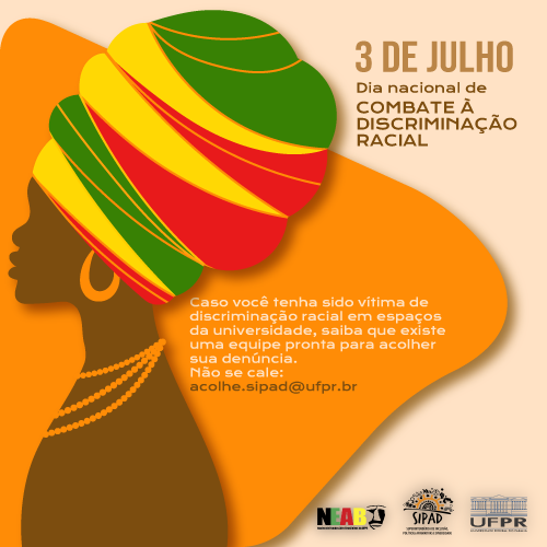 Imagem gráfica com fundo laranja claro. Título: 3 de julho, dia nacional de combate à discriminação racial. Do lado direito da imagem, está uma mulher negra de perfil, com um turbante amarelo, vermelho e verde, brincos de argola e colar de miçangas laranja. Ao lado está a seguinte frase: "Caso você tenha sido vítima de discriminação racial em espaços da universidade, saiba que existe uma equipe pronta para acolher sua denúncia. Não se cale: acolhe.proafe@ufpr.br.
Do lado inferior direito, estão as logos do NEAB, SIPAD e UFPR.