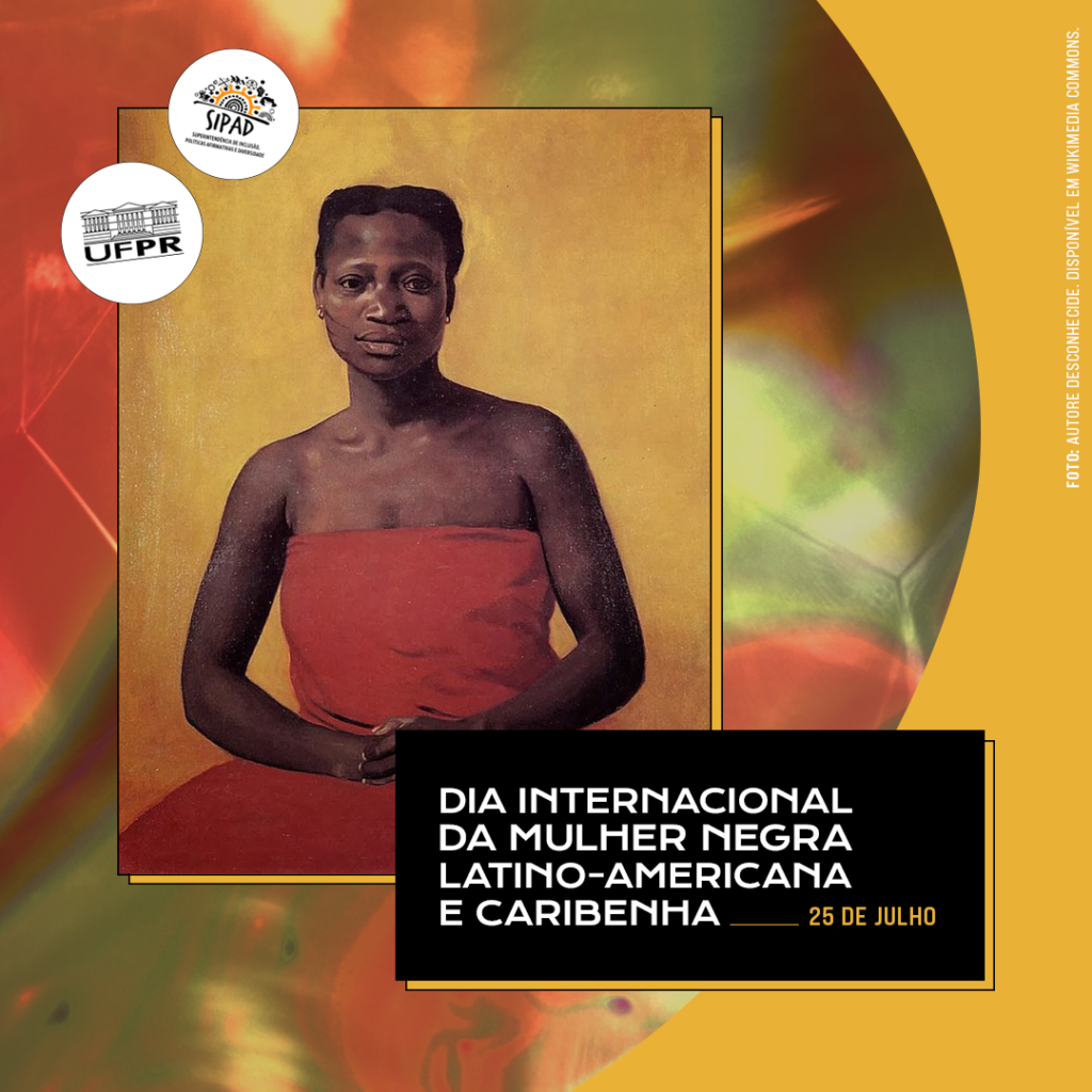 Imagem gráfica com fundo amarelo e uma forma arredondada que mistura as cores verde e vermelho. Na parte superior esquerda, está uma fotografia de uma pintura de Tereza de Benguela. Ela usa um vestido vermelho, tem a pele negra e está com o cabelo preso. Do lado esquerdo da imagem estão as logos da UFPR e da SIPAD. Na parte inferior direita, há um retângulo preto com o título: DIA INTERNACIONAL DA MULHER NEGRA LATINO-AMERICANA E CARIBENHA, 25 de julho. Escrito na vertical do lado direito está: FOTO: AUTOR DESCONHECIDE. DISPONÍVEL EM WIKIMEDIA COMMONS.