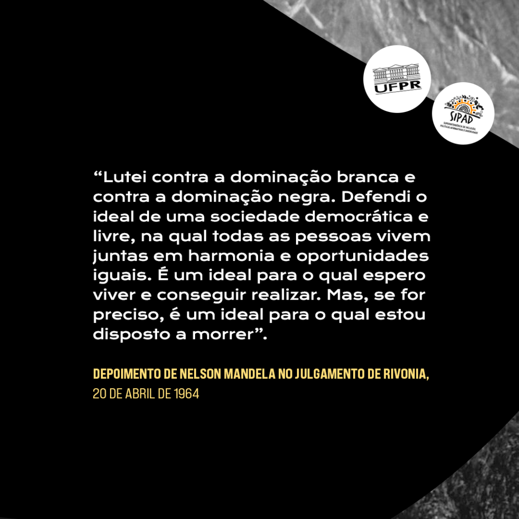 Card com Citação de Nelson Mandela: “Lutei contra a dominação branca e contra a dominação negra. Defendi o ideal de uma sociedade democrática e livre, na qual todas as pessoas vivem juntas em harmonia e oportunidades iguais. É um ideal para o qual espero viver e conseguir realizar. Mas, se for preciso, é um ideal para o qual estou disposto a morrer.” Depoimento de Nelson Mandela no Julgamento de Rivonia, 20 de Abril de 1964. A citação encontra-se sobre um fundo preto. Os logos da UFPR e da SIPAD encontram-se em círculos brancos acima da citação.   