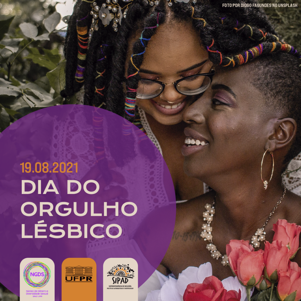 Imagem gráfica com fundo composto por uma foto tirada por Diogo Fagundes no Unsplash. Na foto há duas mulheres sorridentes com os rostos encostados, de maneira carinhosa. A primeira mulher, que está mais atrás, é negra, tem os cabelos pretos com dreads e enfeites coloridos, usa óculos preto e blusa branca com detalhes. A segunda, é negra, tem a cabeça raspada, usa brincos, colar e roupa branca. Ela segura rosas na cor rosa. A foto mostra até seu busto e o seu rosto está virado para a esquerda, estando de perfil. À esquerda, há um grande círculo violeta, sobre ele, em laranja, está à data: 19/08/2021 e em branco e em destaque: Dia do Orgulho Lésbico. Embaixo, estão as logos do NGDS, da UFPR e da SIPAD.
