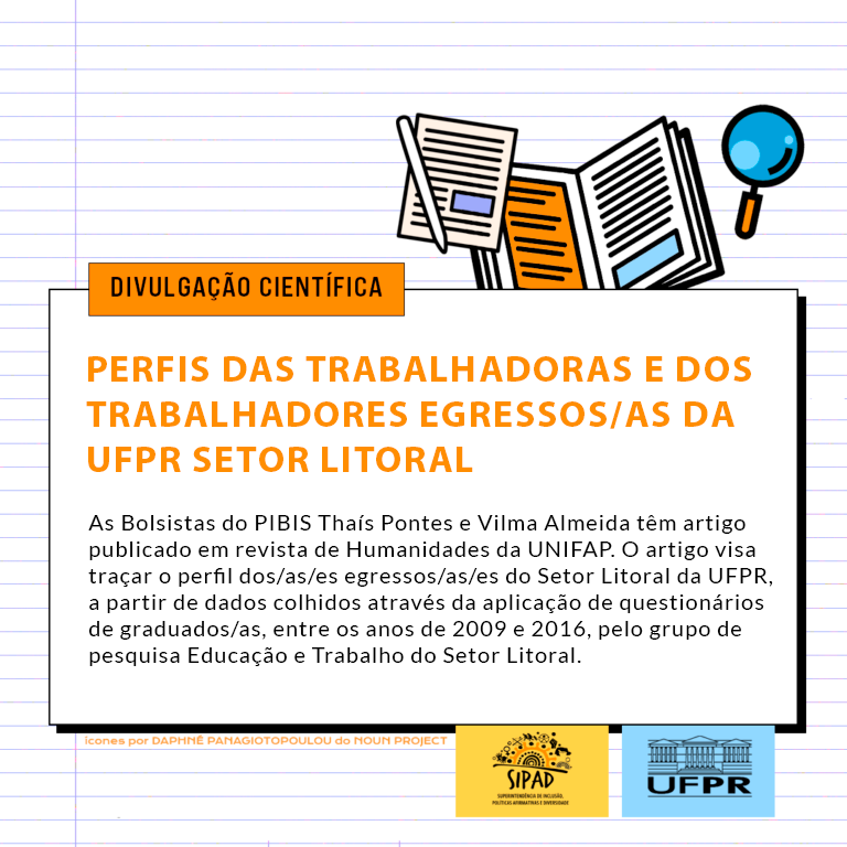 Card para divulgação científica. 

Imagem gráfica: sobre um fundo com linhas pautadas, similar a uma página de caderno, há uma caixa com fundo branco com o título: Perfis das Trabalhadoras e dos Trabalhadores Egressos/as da UFPR Setor Litoral. O subtítulo encontra-se logo abaixo: As bolsistas do PIBIS, Thaís Pontes e Vilma Almeida, têm artigo publicado em revista de Humanidades da UNIFAP. O artigo visa traçar o perfil dos/as/es egressos/as/es do Setor Litoral da UFPR, a partir de dados colhidos através da aplicação de questionários de graduados/as, entre os anos de 2009 e 2016, pelo grupo de pesquisa “Educação e Trabalho” do Setor Litoral. Acima do quadro, têm-se pequenos ícones gráficos de um lápis, uma folha de papel, um caderno e uma lupa. Abaixo do quadro branco encontra-se, em letras pequenas, a fonte dos ícones presentes na imagem: Daphnê Panagiotopoulou do Noun Project. Ao lado da fonte dos ícones, estão os logos da SIPAD e da UFPR. 