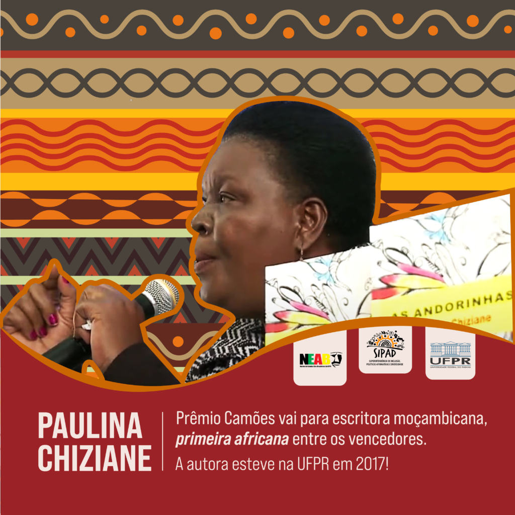 Card de Divulgação da matéria sobre a escritora Paulina Chiziane. 
Imagem gráfica. O card é dividido em duas partes: o centro e o topo têm um fundo com diversos padrões de estampas diferentes, e, em destaque, encontra-se uma foto de perfil de Paulina, que segura um microfone com a mão direita, e tem a esquerda levantada, com o punho fechado. Paulina é uma mulher negra de cabelos curtos. Ao lado da foto da escritora enxerga-se parcialmente a foto de livros de Paulina: duas cópias do livro “As Andorinhas”. Na parte de baixo da imagem, de fundo bordô, temos o nome da escritora, e a manchete: “Prêmio Camões vai para escritora moçambicana, primeira africana entre os vencedores. A autora esteve na UFPR em 2017.” Acima da manchete encontram-se as logos do NEAB, da SIPAD e da UFPR. 
