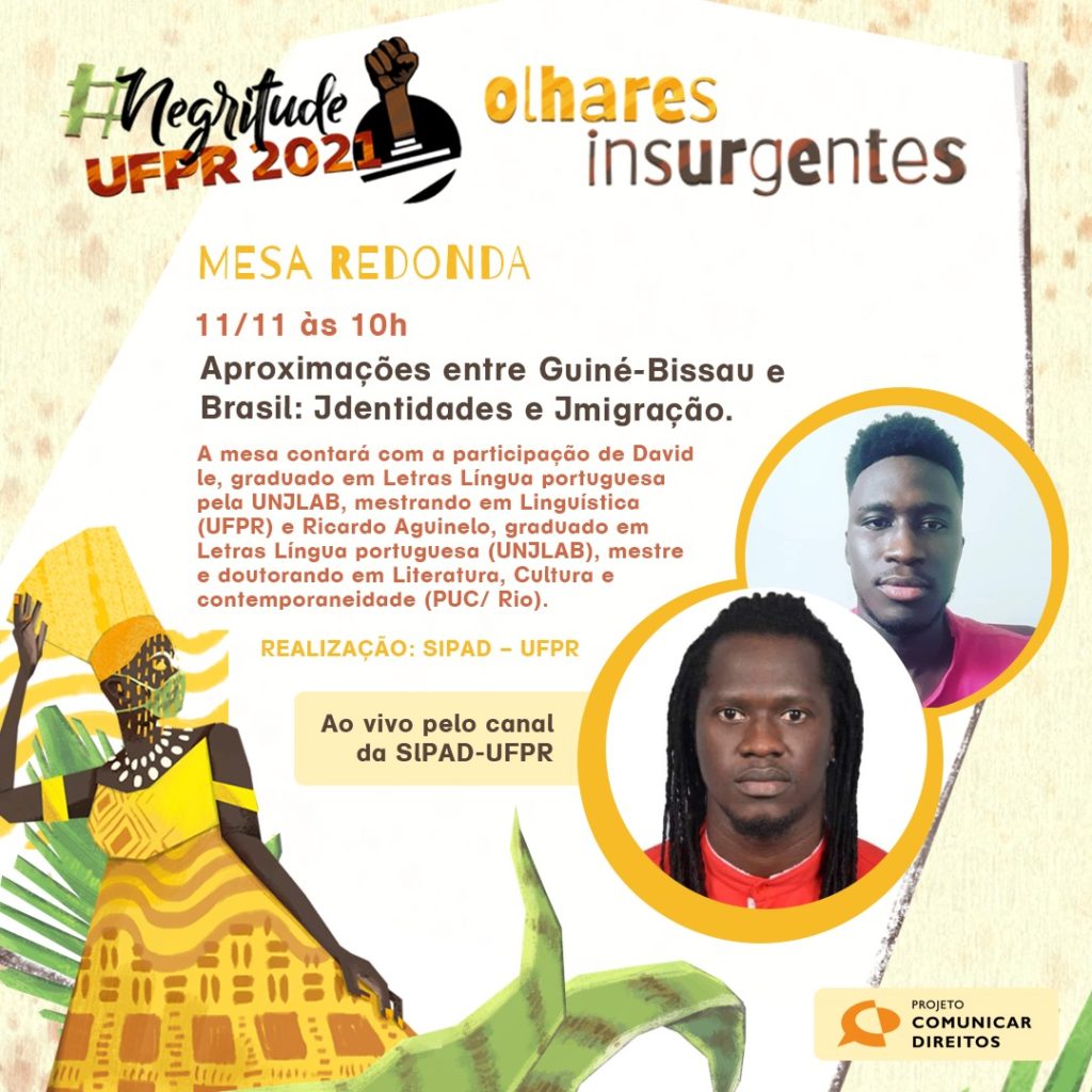 Imagem gráfica de fundo bege e pequenas manchas de cor rosa claro nas laterais. No centro, há um recorte irregular branco com as seguintes informações: #Negritude UFPR 2021: Olhares Insurgentes. Abaixo, lê-se: Quinta-feira, 11/nov – 10h – MESA REDONDA | Aproximações entre Guiné-Bissau e Brasil: Identidades e Imigração. A mesa contará com a participação de David le, graduado em Letras Língua portuguesa pela UNILAB, mestrando em Linguística (UFPR) e Ricardo Aguinelo, graduado em Letras Língua portuguesa (UNILAB), mestre e doutorando em Literatura, Cultura e contemporaneidade (PUC/ Rio). Ao lado, a foto de perfil dos participantes: Ricardo, homem negro, cabelo crespo, sorrindo e camiseta vermelha; David, um homem negro, com tranças e camiseta vermelha. Em seguida, temos o realizador do evento e sua plataforma de transmissão: SIPAD/UFPR e ao vivo pelo canal do YouTube da SIPAD-UFPR. No canto inferior direito temos o logo do Projeto Comunicar Direitos. No canto inferior esquerdo, observa-se a representação gráfica de uma mulher preta em meio à natureza, usando máscara. A mulher é Oxum.