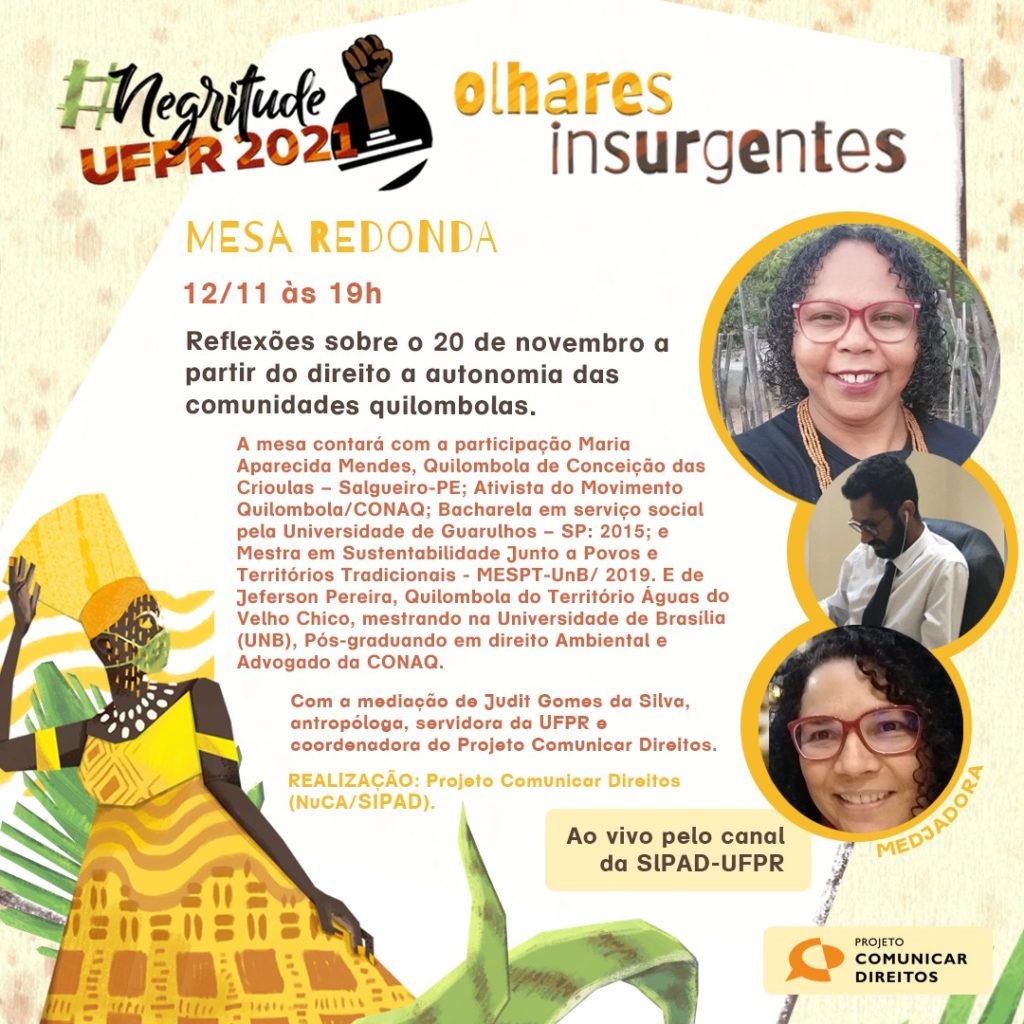Imagem gráfica de fundo bege e pequenas manchas de cor rosa claro nas laterais. No centro, há um recorte irregular branco com as seguintes informações: #NegritudeUFPR2021: Olhares Insurgentes. Abaixo, lê-se: Mesa Redonda, 12/11 às 19h, Reflexões sobre o 20 de novembro a partir do direito à autonomia das comunidades quilombolas. A mesa contará com a participação de Maria Aparecida Mendes, Quilombola de Conceição das Crioulas - Salgueiro/PE; Ativista do Movimento Quilombola/CONAQ; Bacharela em serviço social pela Universidade de Guarulhos - SP; 2015; e Mestra em Sustentabilidade Junto a Povos Tradicionais - MESPT-UnB/2019. E de Jeferson Pereira, Quilombola do Território Águas do Velho Chico, mestrando na Universidade de Brasília (UnB), pós-graduando em direito Ambiental e Advogado na CONAQ. 
Abaixo, lê-se: Com a mediação de Judit Gomes da Silva, antropóloga, servidora da UFPR e coordenadora do Projeto Comunicar Direitos. Realização: Projeto Comunicar Direitos (NuCA/SIPAD). Em um quadro amarelo, "Ao vivo pelo canal da SIPAD-UFPR". Na lateral direita, a imagem dos participantes descritos: Maria, uma mulher preta de olhos e cabelos castanhos escuros, usando óculos vermelhos e uma blusa preta; Jeferson, um homem preto de cabelos escuros, vestindo uma camisa branca e uma gravata preta; e Judit, uma mulher preta, também de olhos e cabelos castanhos escuros, usando óculos vermelhos. No canto inferior esquerdo, observa-se uma representação gráfica de uma mulher preta em meio à natureza, usando máscara. A mulher é Oxum. No canto interior direito, o logo do Comunicar Direitos.
