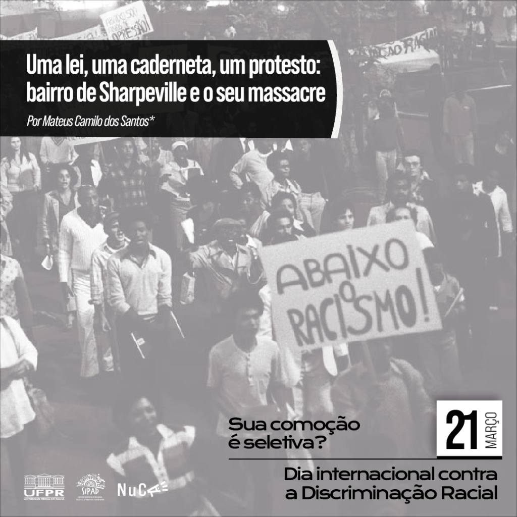 Imagem gráfica com fundo formado por uma foto em preto e branco, tirada em um protesto contra o racismo. Na imagem, há diversas pessoas caminhando e em destaque há um cartaz, onde se lê: Abaixo o Racismo! Em um retângulo na cor preta, na parte superior esquerda, está escrito: Uma lei, uma caderneta, um protesto: bairro de Sharpeville e o seu massacre por Mateus Camilo dos Santos. No canto inferior esquerdo, estão as logos da UFPR, da SIPAD e do Nuca. Ao lado, em destaque, está escrito: Sua comoção é seletiva? – 21 de março – Dia Internacional contra a Discriminação Racial. 