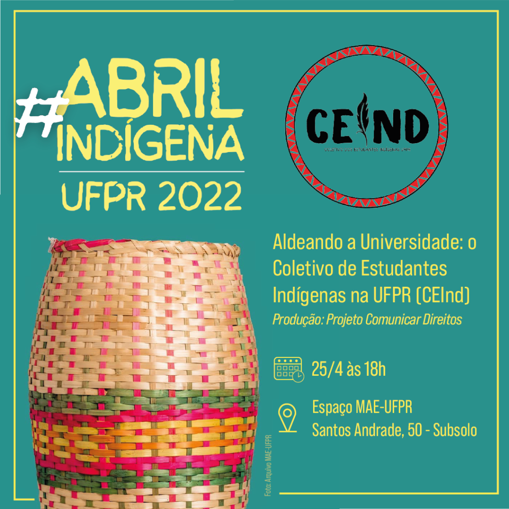 Card com fundo verde água e detalhes em amarelo claro. Na parte superior esquerda, o título: "hashtag" Abril Indígena UFPR 2022. À direita, está a logo do Coletivo dos Estudantes Indígenas da UFPR. Abaixo, à direita, há a foto de um cesto indígena, ele é feito de palha, assemelha-se a um vaso e tem algumas listras nas cores: verde, pink e amarelo. A foto foi extraída do arquivo do MAE-UFPR. Ao lado, estão as seguintes informações: Lançamento do vídeo com o Coletivo de Estudantes Indígenas da UFPR; Produção: Projeto Comunicar Direitos; Data: 25/04; Horário: 17 horas e Local: Sala educativa MAE-UFPR, Santos Andrade, 50 - Subsolo. 